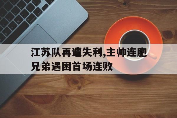 江苏队再遭失利,主帅连胞兄弟遇困首场连败